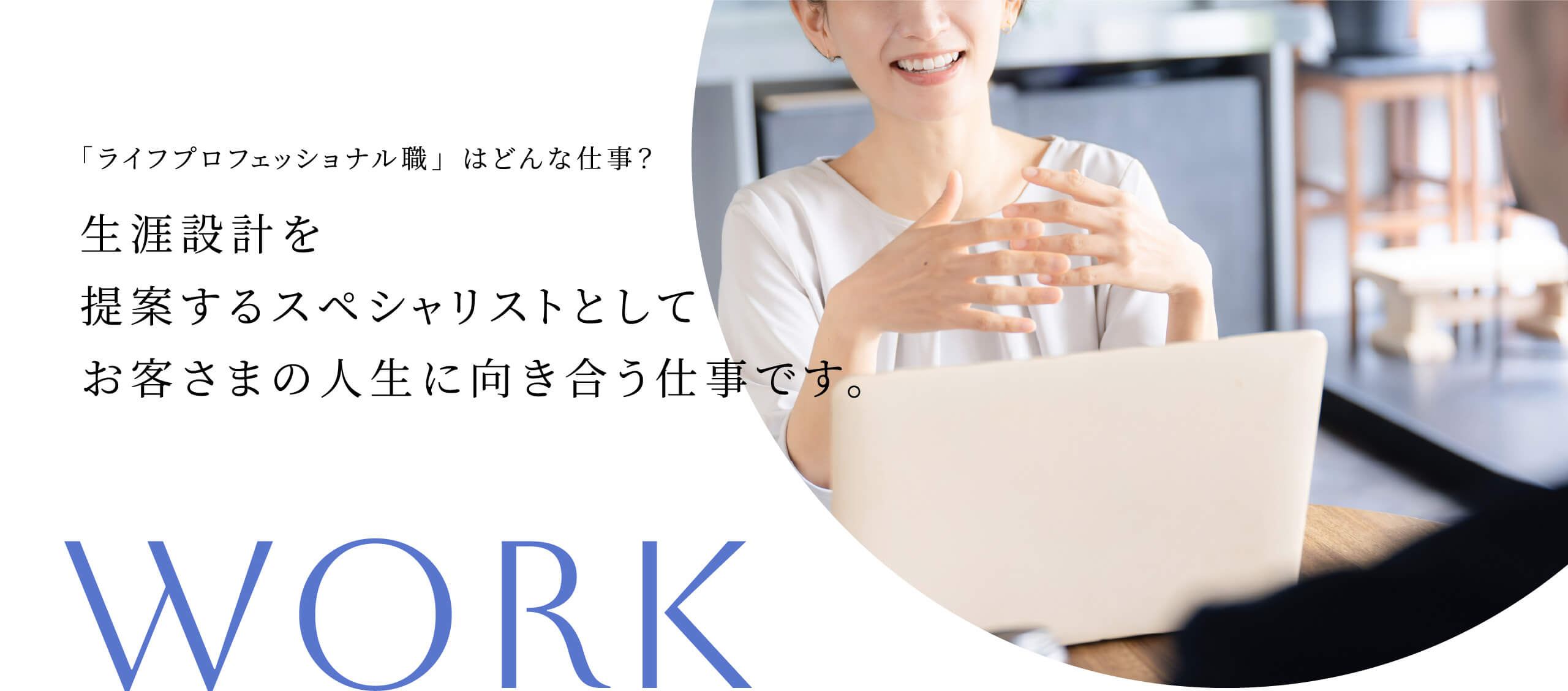 「ライフプロフェッショナル職 」はどんな仕事？ 生涯設計を提案するスペシャリストとしてお客さまの人生に向き合う仕事です。WORK